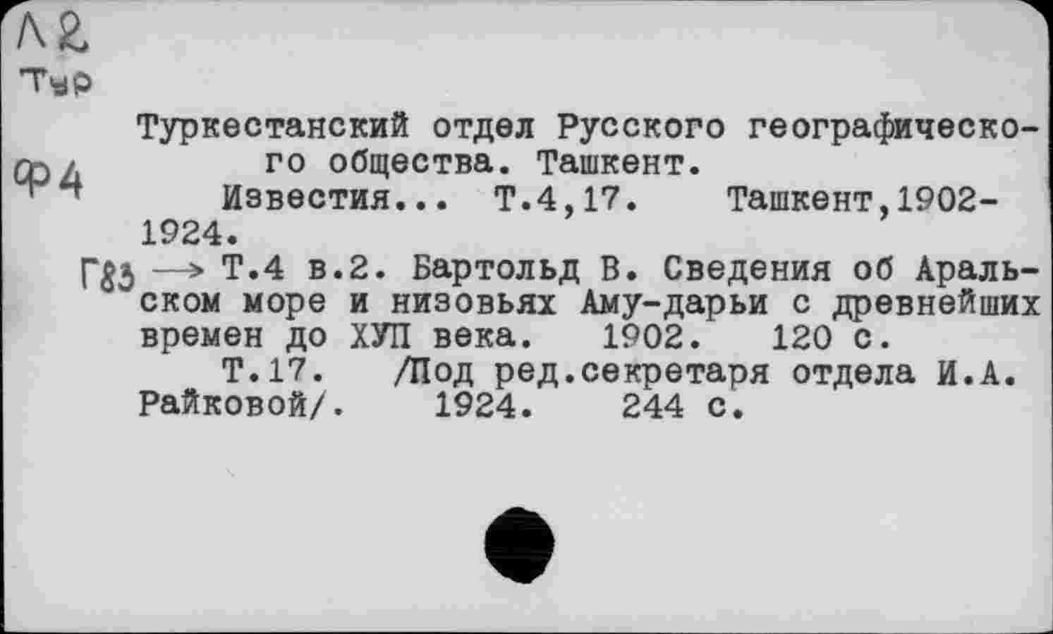 ﻿Typ
Туркестанский отдел Русского географическо-Qj л	го общества. Ташкент.
Известия... Т.4,17. Ташкент,1902-1924.
—> Т.4 в.2. Бартольд В. Сведения об Аральском море и низовьях Аму-дарьи с древнейших времен до ХУП века. 1902.	120 с.
Т.17. /Под ред.секретаря отдела И.А. Райковой/. 1924.	244 с.